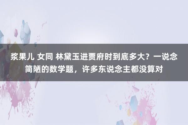 浆果儿 女同 林黛玉进贾府时到底多大？一说念简陋的数学题，许多东说念主都没算对