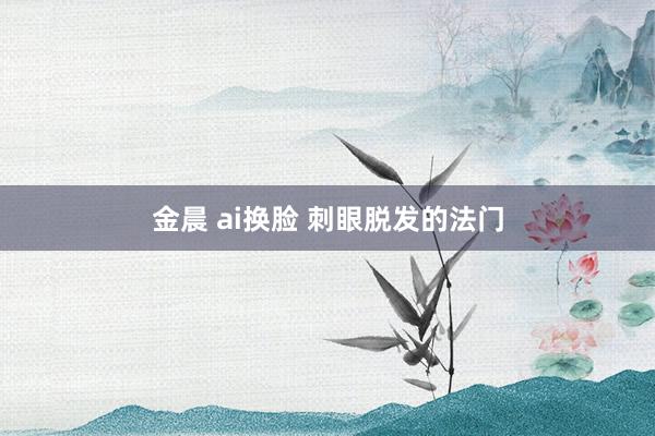 金晨 ai换脸 刺眼脱发的法门