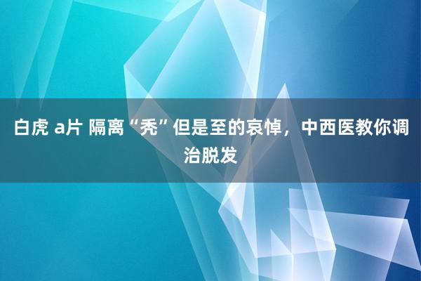 白虎 a片 隔离“秃”但是至的哀悼，中西医教你调治脱发