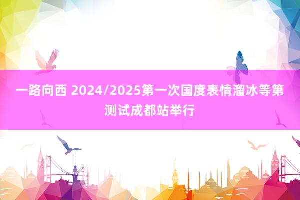 一路向西 2024/2025第一次国度表情溜冰等第测试成都站举行