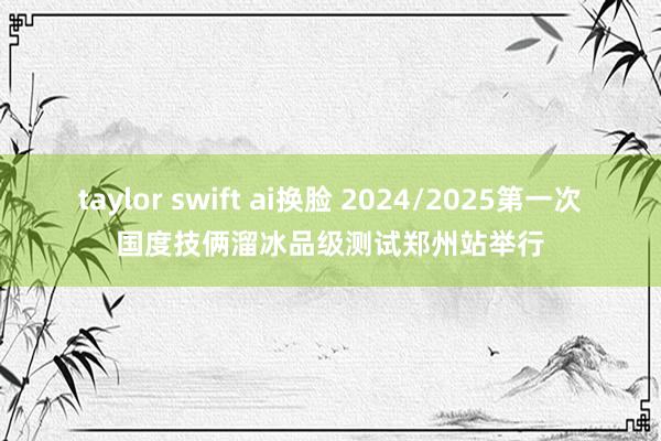 taylor swift ai换脸 2024/2025第一次国度技俩溜冰品级测试郑州站举行