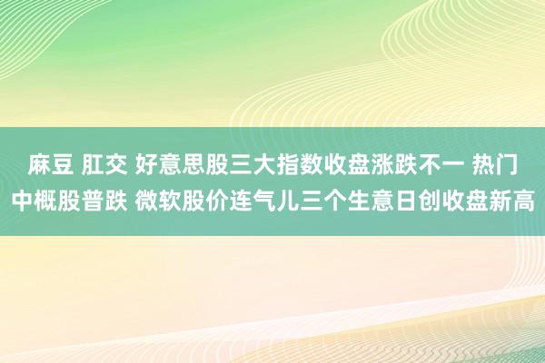 麻豆 肛交 好意思股三大指数收盘涨跌不一 热门中概股普跌 微软股价连气儿三个生意日创收盘新高