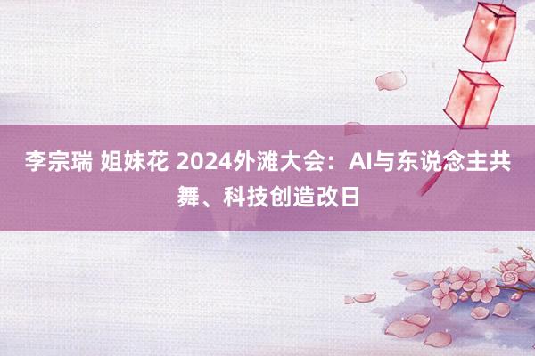 李宗瑞 姐妹花 2024外滩大会：AI与东说念主共舞、科技创造改日