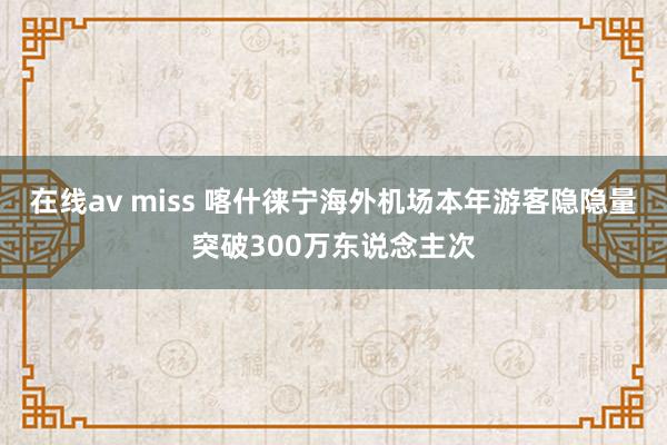 在线av miss 喀什徕宁海外机场本年游客隐隐量突破300万东说念主次