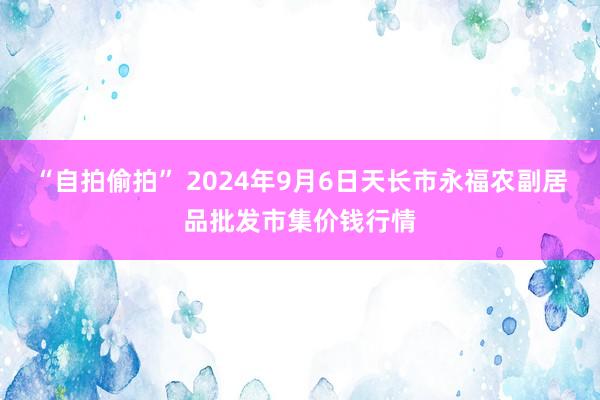 “自拍偷拍” 2024年9月6日天长市永福农副居品批发市集价钱行情