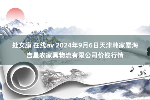 处女膜 在线av 2024年9月6日天津韩家墅海吉星农家具物流有限公司价钱行情