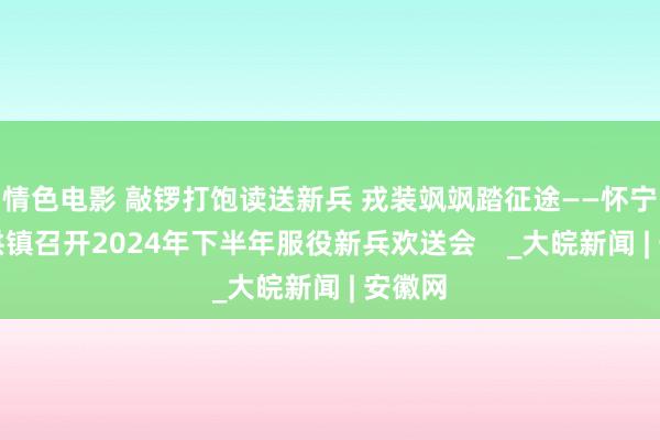 情色电影 敲锣打饱读送新兵 戎装飒飒踏征途——怀宁县金拱镇召开2024年下半年服役新兵欢送会    _大皖新闻 | 安徽网