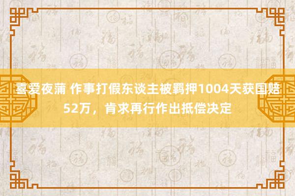 喜爱夜蒲 作事打假东谈主被羁押1004天获国赔52万，肯求再行作出抵偿决定