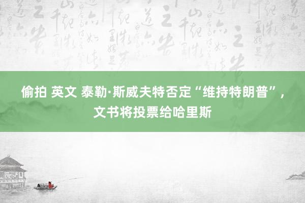 偷拍 英文 泰勒·斯威夫特否定“维持特朗普”，文书将投票给哈里斯