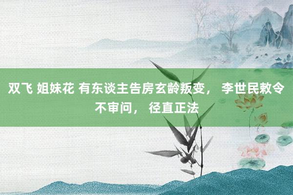 双飞 姐妹花 有东谈主告房玄龄叛变， 李世民敕令不审问， 径直正法