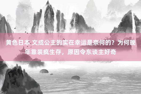 黄色日本 文成公主的实在幸运是奈何的？为何晚年靠装疯生存，原因令东谈主好奇