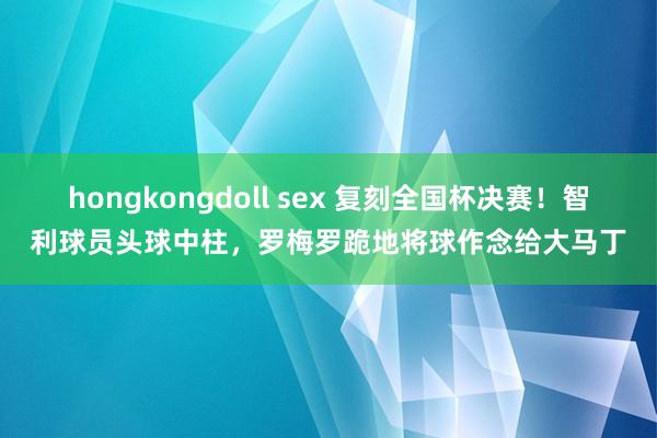 hongkongdoll sex 复刻全国杯决赛！智利球员头球中柱，罗梅罗跪地将球作念给大马丁