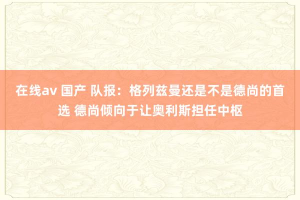 在线av 国产 队报：格列兹曼还是不是德尚的首选 德尚倾向于让奥利斯担任中枢