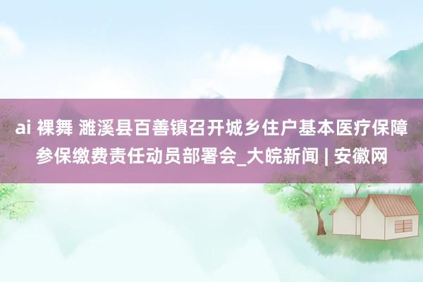 ai 裸舞 濉溪县百善镇召开城乡住户基本医疗保障参保缴费责任动员部署会_大皖新闻 | 安徽网