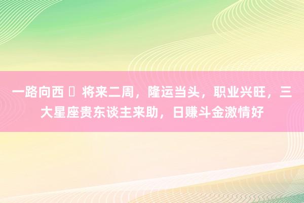 一路向西 ​将来二周，隆运当头，职业兴旺，三大星座贵东谈主来助，日赚斗金激情好