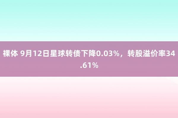 裸体 9月12日星球转债下降0.03%，转股溢价率34.61%