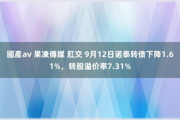 國產av 果凍傳媒 肛交 9月12日诺泰转债下降1.61%，转股溢价率7.31%