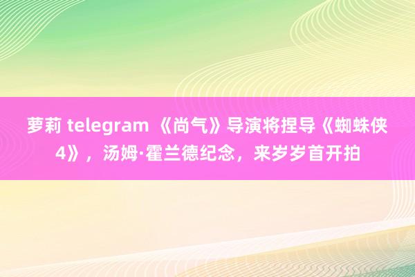 萝莉 telegram 《尚气》导演将捏导《蜘蛛侠4》，汤姆·霍兰德纪念，来岁岁首开拍