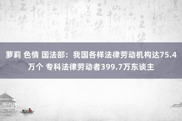 萝莉 色情 国法部：我国各样法律劳动机构达75.4万个 专科法律劳动者399.7万东谈主