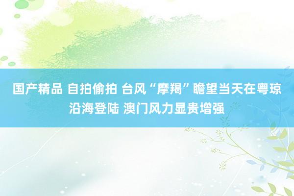 国产精品 自拍偷拍 台风“摩羯”瞻望当天在粤琼沿海登陆 澳门风力显贵增强