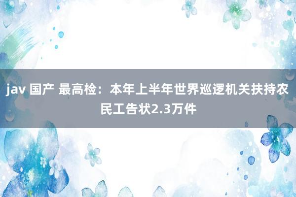 jav 国产 最高检：本年上半年世界巡逻机关扶持农民工告状2.3万件