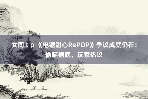 女同 t p 《电锯甜心RePOP》争议成就仍在：偷瞄裙底，玩家热议