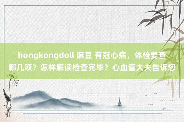 hongkongdoll 麻豆 有冠心病，体检要查哪几项？怎样解读检查完毕？心血管大夫告诉您