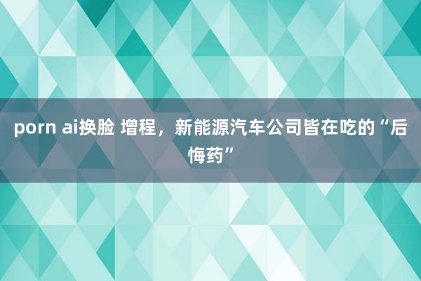 porn ai换脸 增程，新能源汽车公司皆在吃的“后悔药”