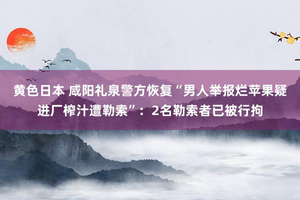 黄色日本 咸阳礼泉警方恢复“男人举报烂苹果疑进厂榨汁遭勒索”：2名勒索者已被行拘