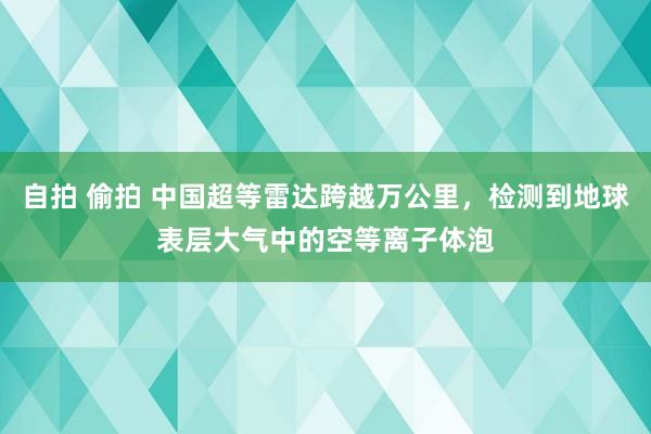 自拍 偷拍 中国超等雷达跨越万公里，检测到地球表层大气中的空等离子体泡