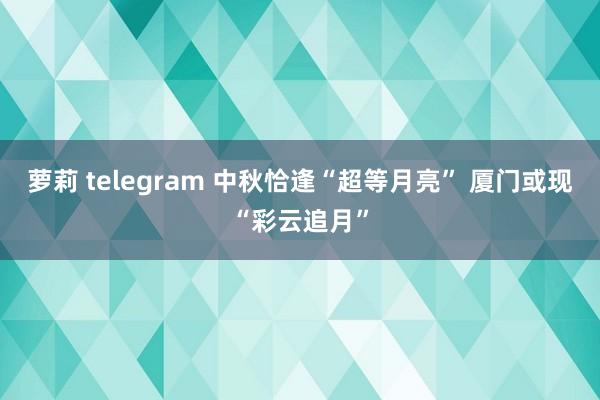 萝莉 telegram 中秋恰逢“超等月亮” 厦门或现“彩云追月”