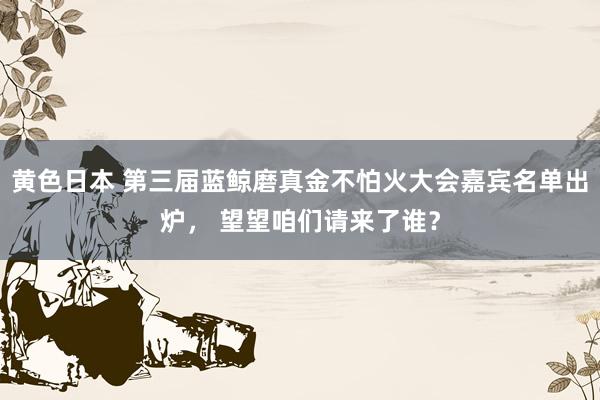 黄色日本 第三届蓝鲸磨真金不怕火大会嘉宾名单出炉， 望望咱们请来了谁？