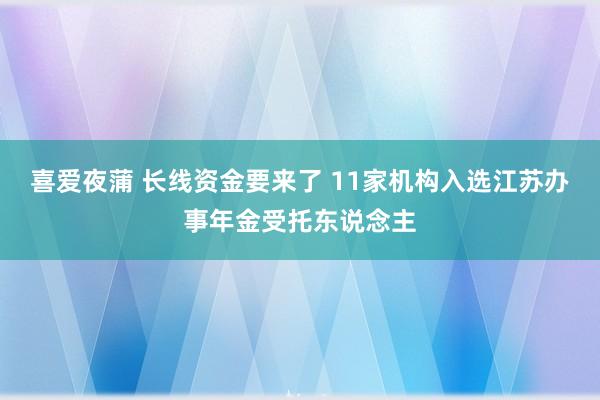 喜爱夜蒲 长线资金要来了 11家机构入选江苏办事年金受托东说念主