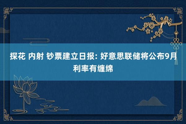 探花 内射 钞票建立日报: 好意思联储将公布9月利率有缠绵