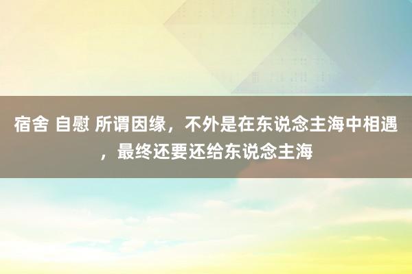 宿舍 自慰 所谓因缘，不外是在东说念主海中相遇，最终还要还给东说念主海