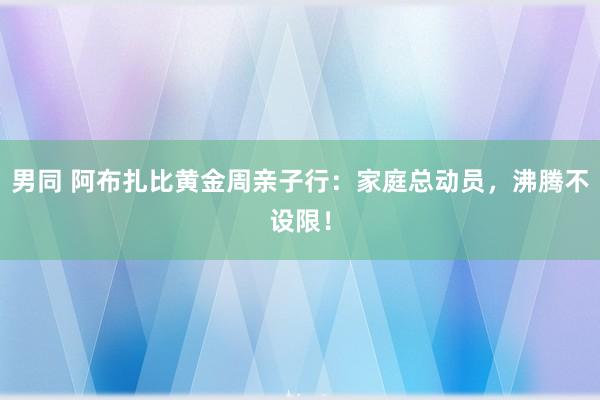 男同 阿布扎比黄金周亲子行：家庭总动员，沸腾不设限！