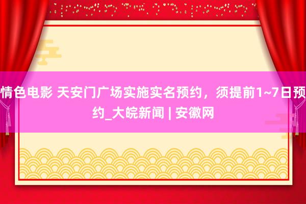 情色电影 天安门广场实施实名预约，须提前1~7日预约_大皖新闻 | 安徽网