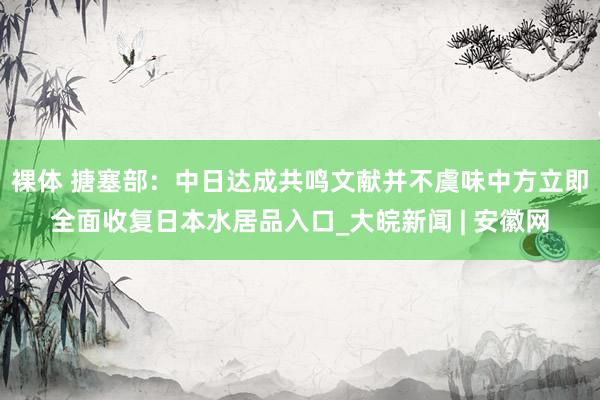 裸体 搪塞部：中日达成共鸣文献并不虞味中方立即全面收复日本水居品入口_大皖新闻 | 安徽网