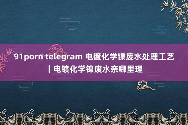 91porn telegram 电镀化学镍废水处理工艺｜电镀化学镍废水奈哪里理