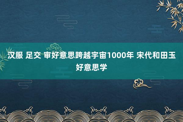 汉服 足交 审好意思跨越宇宙1000年 宋代和田玉好意思学