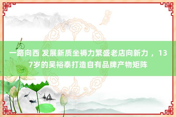 一路向西 发展新质坐褥力繁盛老店向新力 ，137岁的吴裕泰打造自有品牌产物矩阵