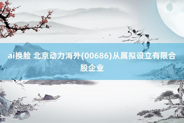 ai换脸 北京动力海外(00686)从属拟设立有限合股企业