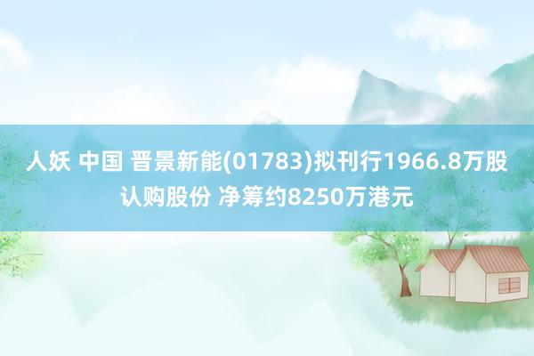 人妖 中国 晋景新能(01783)拟刊行1966.8万股认购股份 净筹约8250万港元