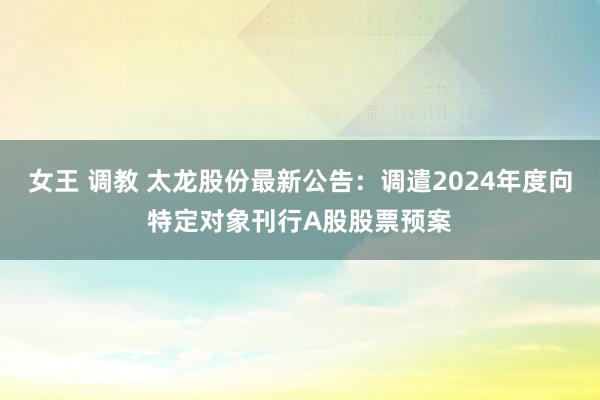 女王 调教 太龙股份最新公告：调遣2024年度向特定对象刊行A股股票预案