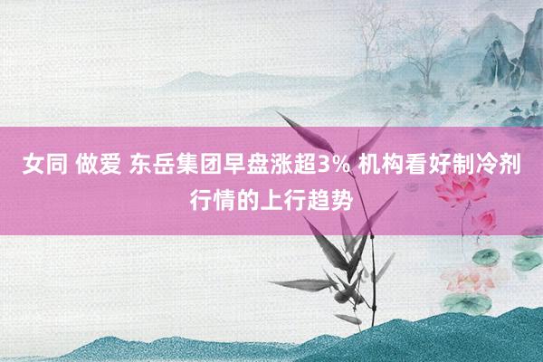 女同 做爱 东岳集团早盘涨超3% 机构看好制冷剂行情的上行趋势