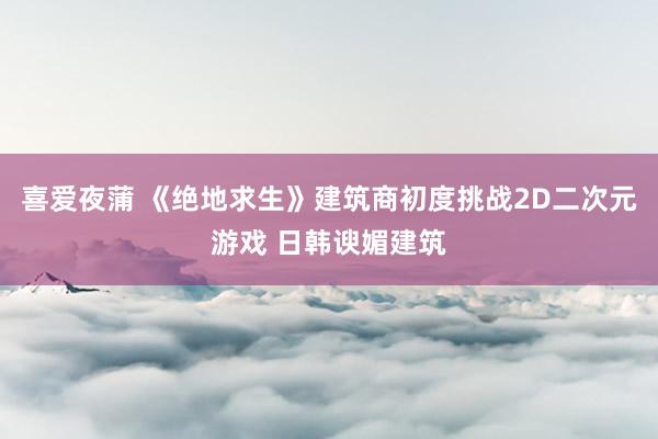 喜爱夜蒲 《绝地求生》建筑商初度挑战2D二次元游戏 日韩谀媚建筑