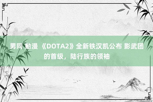 男同 動漫 《DOTA2》全新铁汉凯公布 影武团的首级，陆行族的领袖