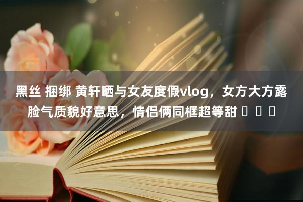 黑丝 捆绑 黄轩晒与女友度假vlog，女方大方露脸气质貌好意思，情侣俩同框超等甜 ​​​