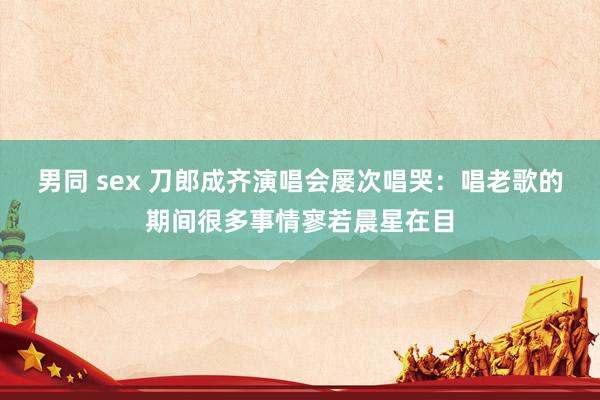 男同 sex 刀郎成齐演唱会屡次唱哭：唱老歌的期间很多事情寥若晨星在目