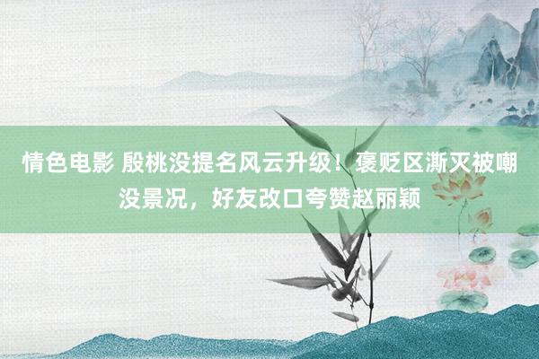 情色电影 殷桃没提名风云升级！褒贬区澌灭被嘲没景况，好友改口夸赞赵丽颖